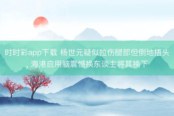 时时彩app下载 杨世元疑似拉伤腿部但倒地捂头， 海港启用脑震憾换东谈主将其换下