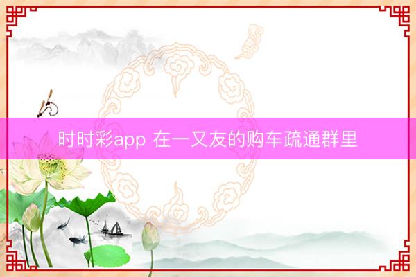 时时彩app 在一又友的购车疏通群里