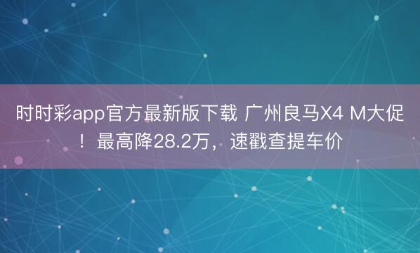 时时彩app官方最新版下载 广州良马X4 M大促！最高降28.2万，速戳查提车价