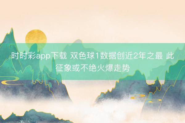 时时彩app下载 双色球1数据创近2年之最 此征象或不绝火爆走势