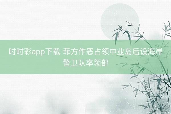 时时彩app下载 菲方作恶占领中业岛后设海岸警卫队率领部
