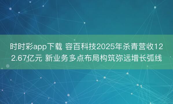 时时彩app下载 容百科技2025年杀青营收122.67亿元 新业务多点布局构筑弥远增长弧线