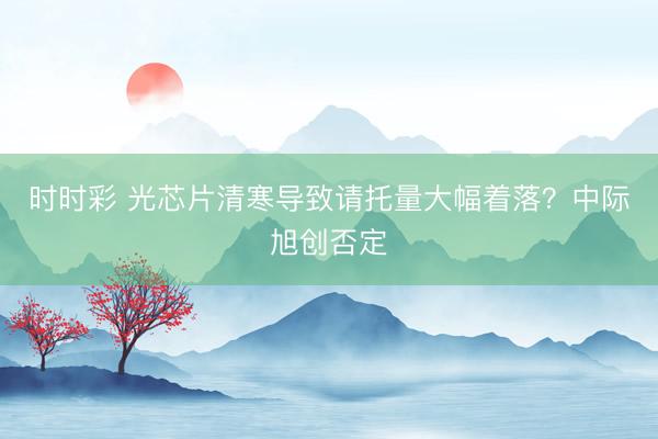 时时彩 光芯片清寒导致请托量大幅着落？中际旭创否定