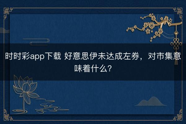 时时彩app下载 好意思伊未达成左券，对市集意味着什么？