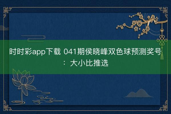 时时彩app下载 041期侯晓峰双色球预测奖号：大小比推选