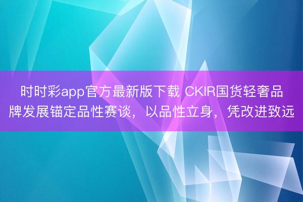 时时彩app官方最新版下载 CKIR国货轻奢品牌发展锚定品性赛谈,以品性立身,凭改进致远