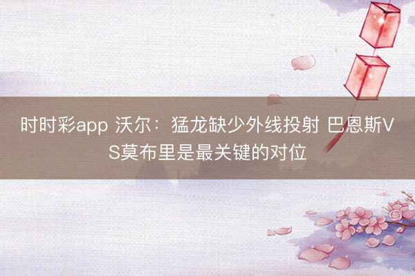时时彩app 沃尔：猛龙缺少外线投射 巴恩斯VS莫布里是最关键的对位