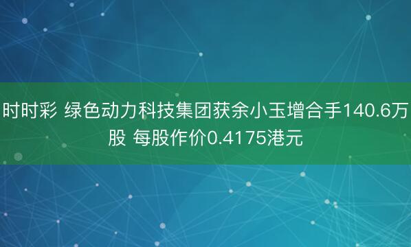 时时彩 绿色动力科技集团获余小玉增合手140.6万股 每股作价0.4175港元