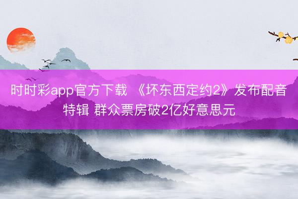 时时彩app官方下载 《坏东西定约2》发布配音特辑 群众票房破2亿好意思元