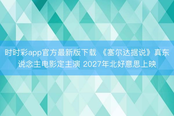 时时彩app官方最新版下载 《塞尔达据说》真东说念主电影定主演 2027年北好意思上映