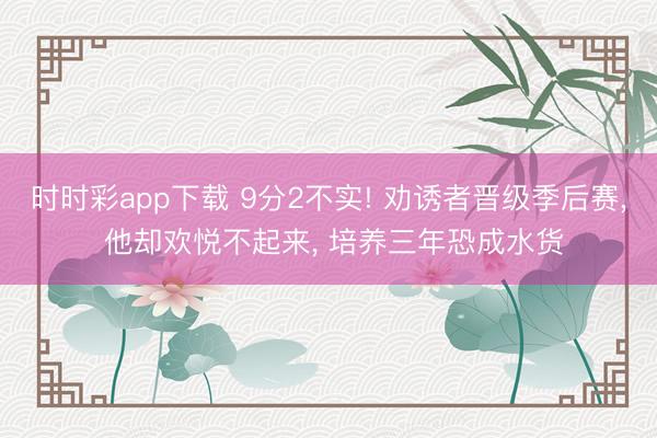 时时彩app下载 9分2不实! 劝诱者晋级季后赛， 他却欢悦不起来， 培养三年恐成水货