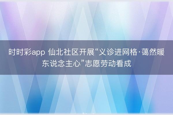 时时彩app 仙北社区开展“义诊进网格·蔼然暖东说念主心”志愿劳动看成