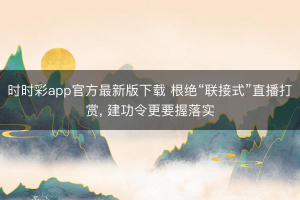 时时彩app官方最新版下载 根绝“联接式”直播打赏， 建功令更要握落实