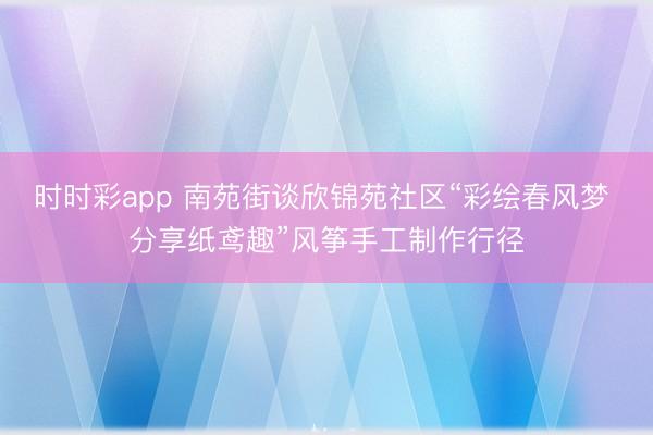 时时彩app 南苑街谈欣锦苑社区“彩绘春风梦 分享纸鸢趣”风筝手工制作行径