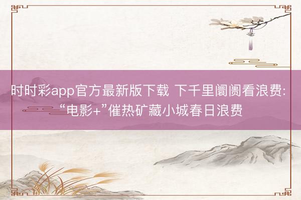 时时彩app官方最新版下载 下千里阛阓看浪费: “电影+”催热矿藏小城春日浪费