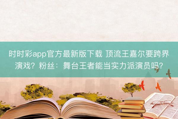 时时彩app官方最新版下载 顶流王嘉尔要跨界演戏？粉丝：舞台王者能当实力派演员吗？