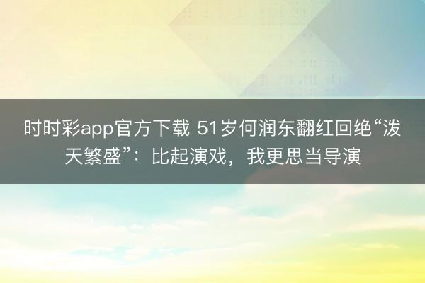 时时彩app官方下载 51岁何润东翻红回绝“泼天繁盛”:比起演戏,我更思当导演