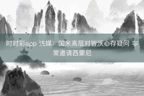 时时彩app 法媒:国米高层对皆沃心存疑问 非常邀请西蒙尼