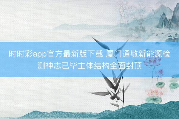 时时彩app官方最新版下载 厦门通敏新能源检测神志已毕主体结构全面封顶