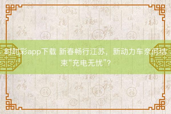 时时彩app下载 新春畅行江苏,新动力车奈何结束“充电无忧”?