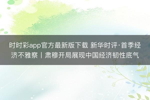 时时彩app官方最新版下载 新华时评·首季经济不雅察丨肃穆开局展现中国经济韧性底气