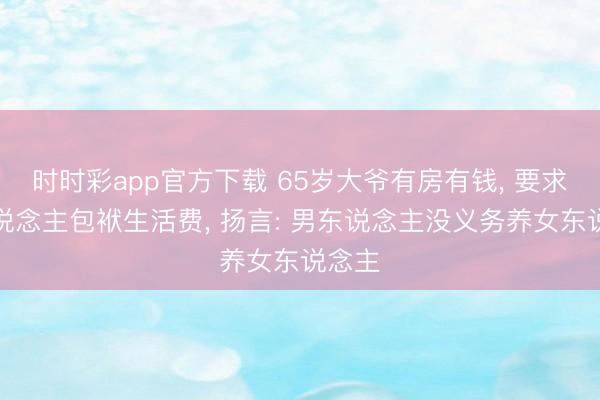 时时彩app官方下载 65岁大爷有房有钱， 要求女东说念主包袱生活费， 扬言: 男东说念主没义务养女东说念主