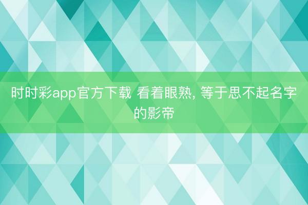 时时彩app官方下载 看着眼熟， 等于思不起名字的影帝