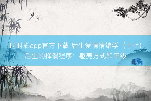 时时彩app官方下载 后生爱情情绪学（十七）后生的择偶程序；躯壳方式和年级