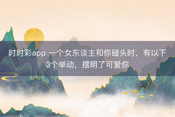 时时彩app 一个女东谈主和你碰头时，有以下3个举动，摆明了可爱你