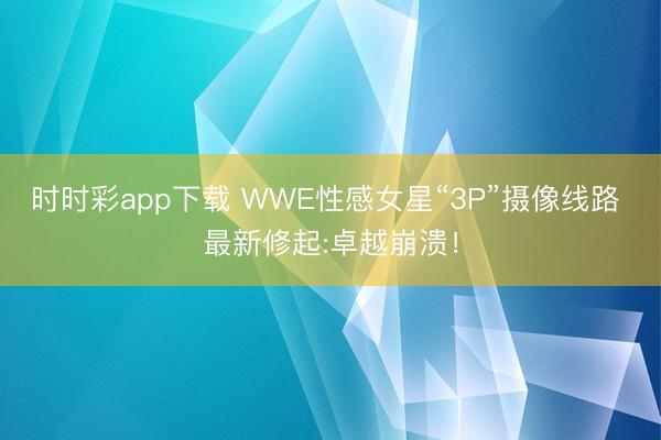 时时彩app下载 WWE性感女星“3P”摄像线路 最新修起:卓越崩溃！