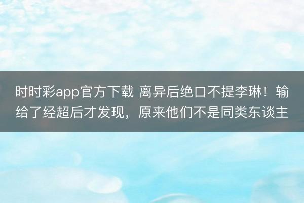 时时彩app官方下载 离异后绝口不提李琳！输给了经超后才发现，原来他们不是同类东谈主