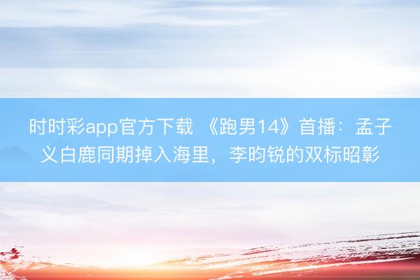 时时彩app官方下载 《跑男14》首播：孟子义白鹿同期掉入海里，李昀锐的双标昭彰