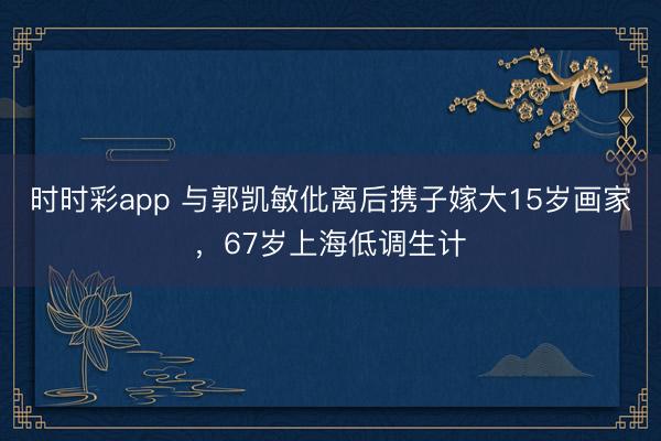 时时彩app 与郭凯敏仳离后携子嫁大15岁画家，67岁上海低调生计