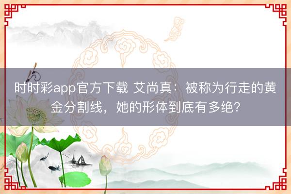 时时彩app官方下载 艾尚真：被称为行走的黄金分割线，她的形体到底有多绝？