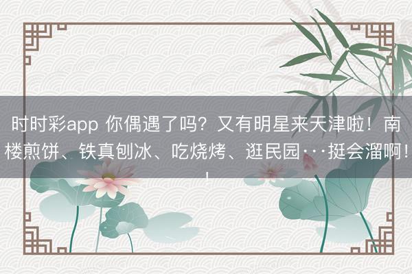 时时彩app 你偶遇了吗？又有明星来天津啦！南楼煎饼、铁真刨冰、吃烧烤、逛民园···挺会溜啊！