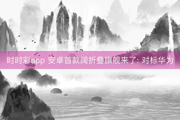 时时彩app 安卓首款阔折叠旗舰来了: 对标华为