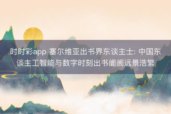 时时彩app 塞尔维亚出书界东谈主士: 中国东谈主工智能与数字时刻出书阛阓远景浩繁