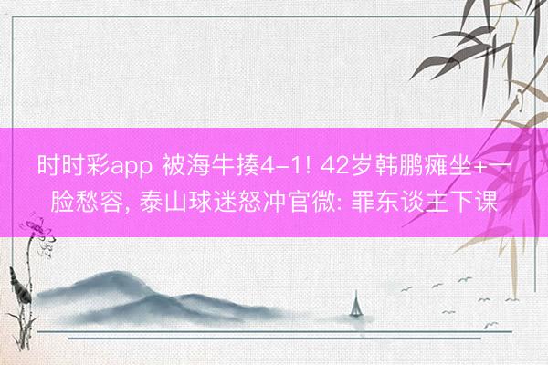 时时彩app 被海牛揍4-1! 42岁韩鹏瘫坐+一脸愁容， 泰山球迷怒冲官微: 罪东谈主下课