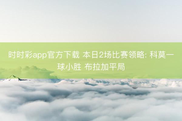 时时彩app官方下载 本日2场比赛领略: 科莫一球小胜 布拉加平局