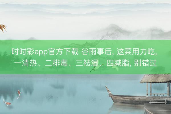 时时彩app官方下载 谷雨事后， 这菜用力吃， 一清热、二排毒、三祛湿、四减脂， 别错过