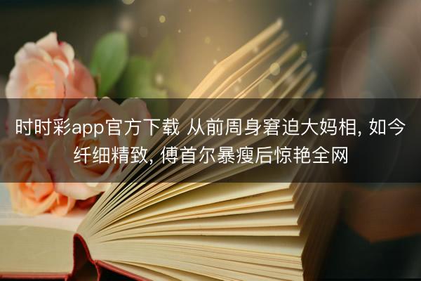 时时彩app官方下载 从前周身窘迫大妈相， 如今纤细精致， 傅首尔暴瘦后惊艳全网