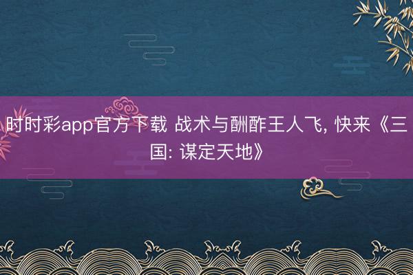 时时彩app官方下载 战术与酬酢王人飞， 快来《三国: 谋定天地》
