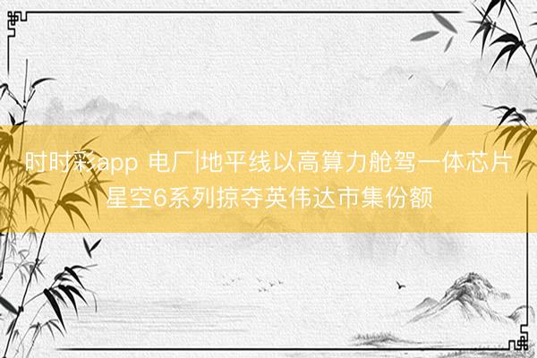 时时彩app 电厂|地平线以高算力舱驾一体芯片星空6系列掠夺英伟达市集份额