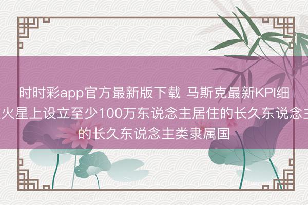 时时彩app官方最新版下载 马斯克最新KPI细节曝光: 在火星上设立至少100万东说念主居住的长久东说念主类隶属国