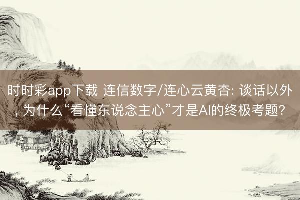 时时彩app下载 连信数字/连心云黄杏: 谈话以外， 为什么“看懂东说念主心”才是AI的终极考题?