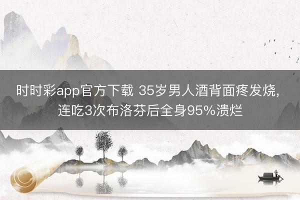 时时彩app官方下载 35岁男人酒背面疼发烧， 连吃3次布洛芬后全身95%溃烂