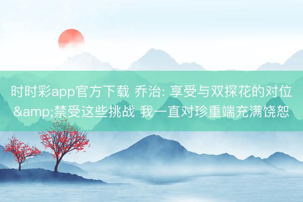 时时彩app官方下载 乔治: 享受与双探花的对位&禁受这些挑战 我一直对珍重端充满饶恕