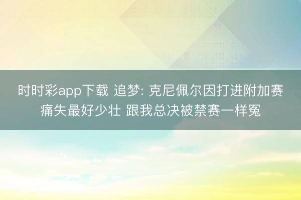 时时彩app下载 追梦: 克尼佩尔因打进附加赛痛失最好少壮 跟我总决被禁赛一样冤