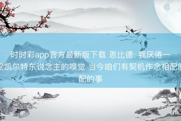 时时彩app官方最新版下载 恩比德: 我厌倦一直输凯尔特东说念主的嗅觉 当今咱们有契机作念相配的事