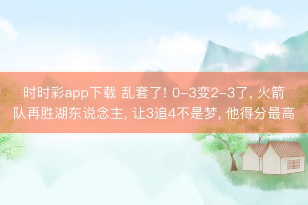 时时彩app下载 乱套了! 0-3变2-3了， 火箭队再胜湖东说念主， 让3追4不是梦， 他得分最高
